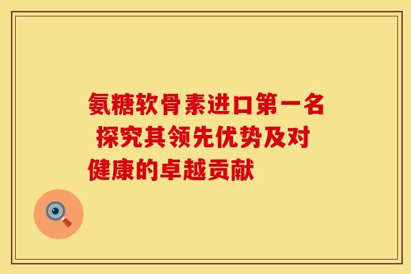 氨糖软骨素进口第一名 探究其领先优势及对健康的卓越贡献 氨糖软骨素进口第一名 探究其领先优势及对健康的卓越贡献