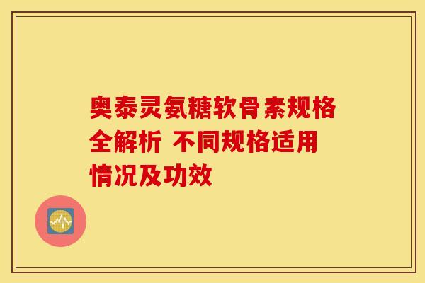 奥泰灵氨糖软骨素规格全解析 不同规格适用情况及功效