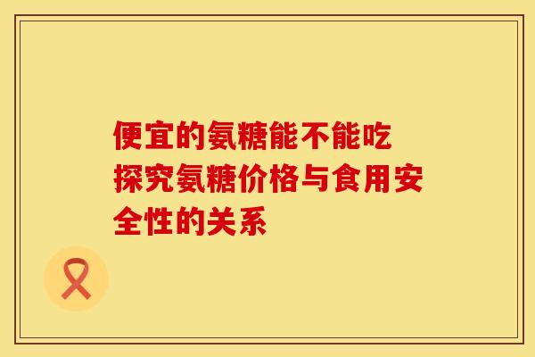 便宜的氨糖能不能吃 探究氨糖价格与食用安全性的关系