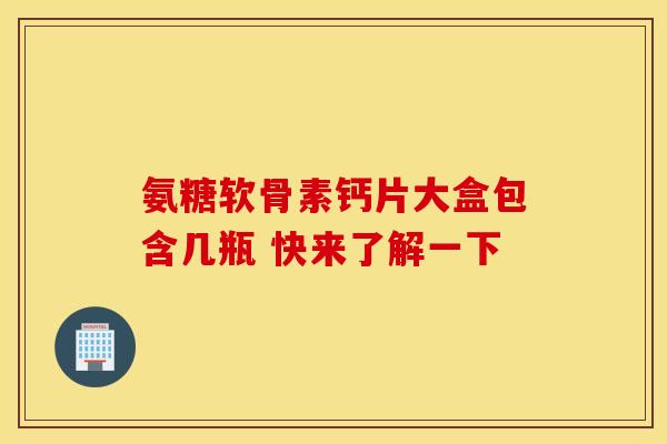 氨糖软骨素钙片大盒包含几瓶 快来了解一下