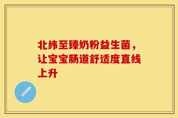 北纬至臻奶粉益生菌，让宝宝肠道舒适度直线上升