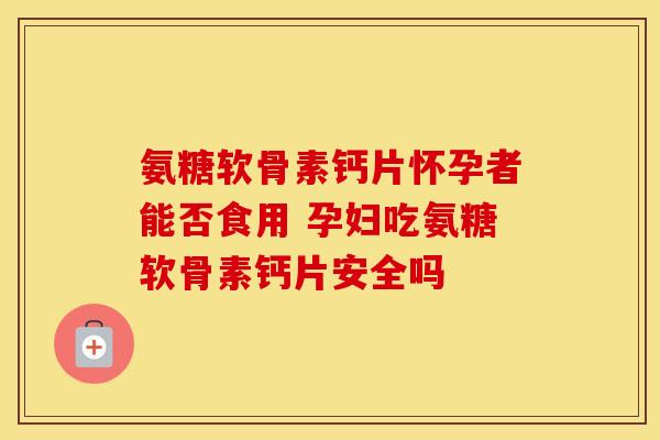 氨糖软骨素钙片怀孕者能否食用 孕妇吃氨糖软骨素钙片安全吗