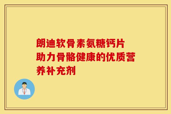 朗迪软骨素氨糖钙片 助力骨骼健康的优质营养补充剂