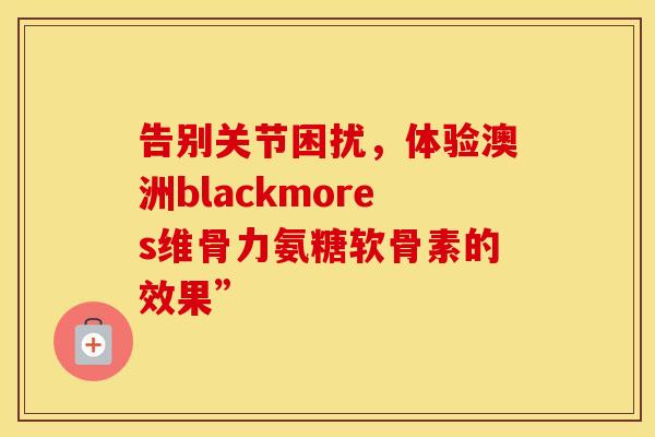 告别关节困扰,体验澳洲blackmores维骨力氨糖软骨素的效果” 告别关节困扰,体验澳洲blackmores维骨力氨糖软骨素的效果”