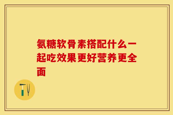 氨糖软骨素搭配什么一起吃效果更好营养更全面 氨糖软骨素搭配什么一起吃效果更好营养更全面
