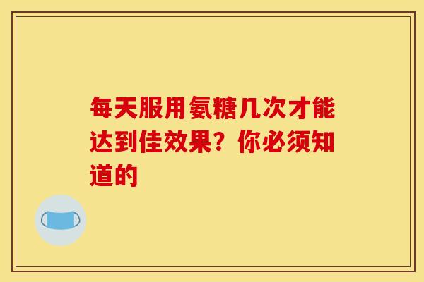 每天服用氨糖几次才能达到佳效果？你必须知道的