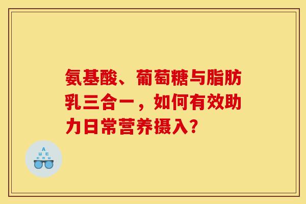 氨基酸、葡萄糖与脂肪乳三合一，如何有效助力日常营养摄入？