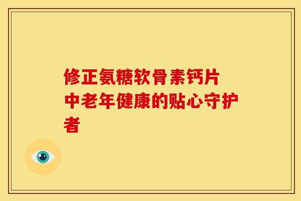 修正氨糖软骨素钙片 中老年健康的贴心守护者