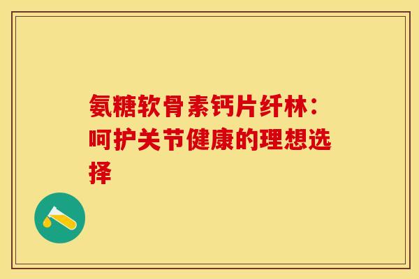 氨糖软骨素钙片纤林：呵护关节健康的理想选择