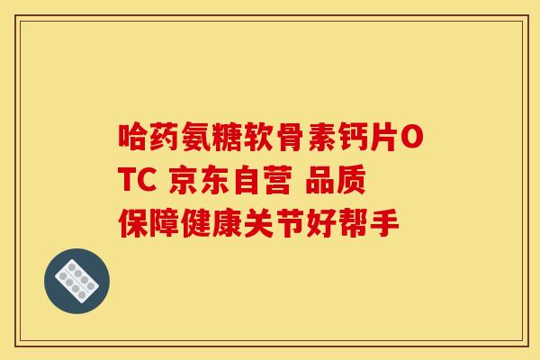 哈药氨糖软骨素钙片OTC 京东自营 品质保障健康关节好帮手