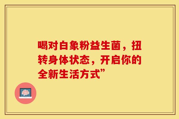 喝对白象粉益生菌,扭转身体状态,开启你的全新生活方式” 喝对白象粉益生菌,扭转身体状态,开启你的全新生活方式”