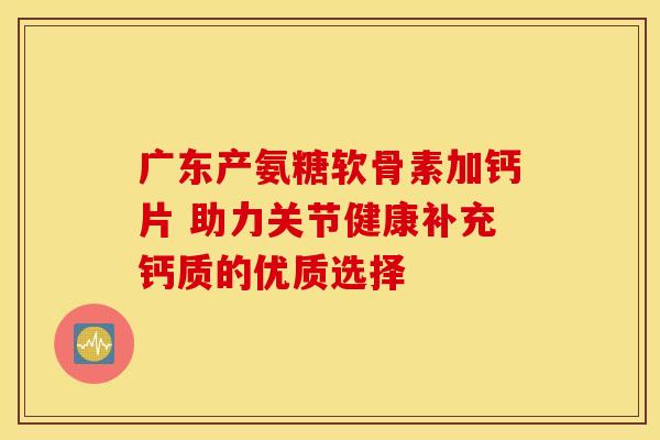 广东产氨糖软骨素加钙片 助力关节健康补充钙质的优质选择 广东产氨糖软骨素加钙片 助力关节健康补充钙质的优质选择