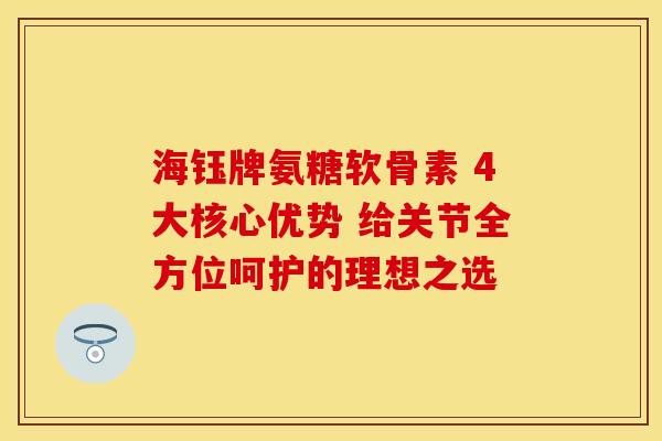 海钰牌氨糖软骨素 4大核心优势 给关节全方位呵护的理想之选 海钰牌氨糖软骨素 4大核心优势 给关节全方位呵护的理想之选