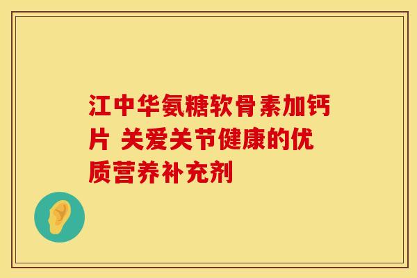 江中华氨糖软骨素加钙片 关爱关节健康的优质营养补充剂