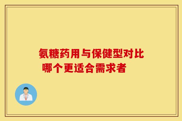 氨糖药用与保健型对比 哪个更适合需求者