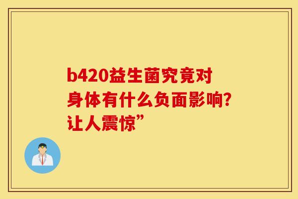 b420益生菌究竟对身体有什么负面影响?让人震惊” b420益生菌究竟对身体有什么负面影响?让人震惊”