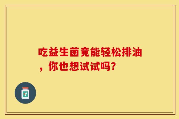 吃益生菌竟能轻松排油,你也想试试吗? 吃益生菌竟能轻松排油,你也想试试吗?