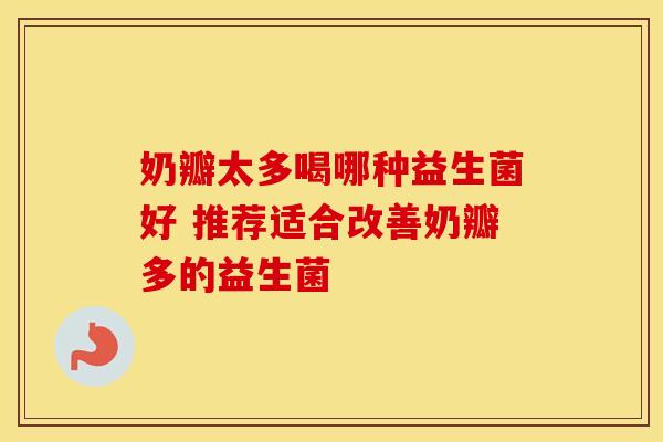 奶瓣太多喝哪种益生菌好 推荐适合改善奶瓣多的益生菌 奶瓣太多喝哪种益生菌好 推荐适合改善奶瓣多的益生菌