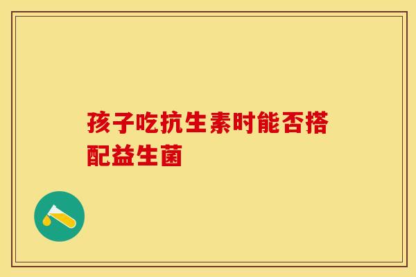 孩子吃抗生素时能否搭配益生菌