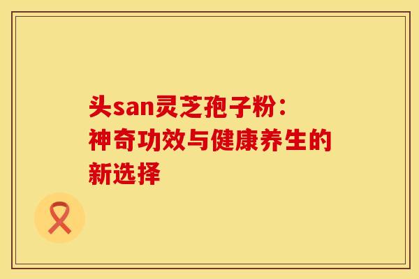 头san灵芝孢子粉：神奇功效与健康养生的新选择