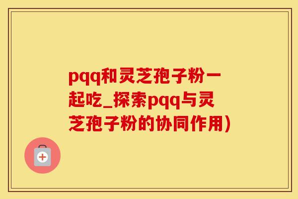 pqq和灵芝孢子粉一起吃_探索pqq与灵芝孢子粉的协同作用)