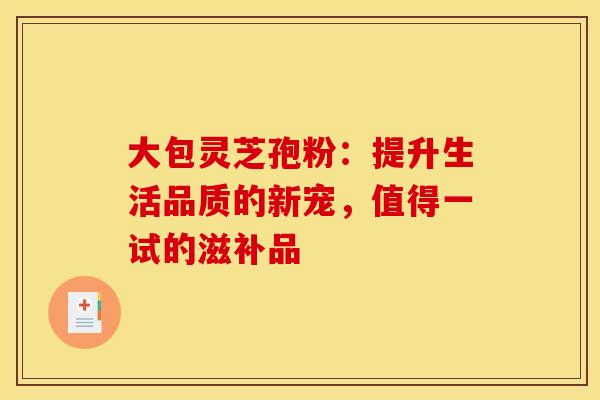 大包灵芝孢粉：提升生活品质的新宠，值得一试的滋补品