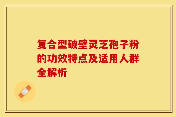 复合型破壁灵芝孢子粉的功效特点及适用人群全解析 复合型破壁灵芝孢子粉的功效特点及适用人群全解析
