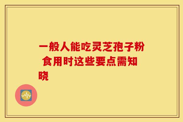 一般人能吃灵芝孢子粉 食用时这些要点需知晓