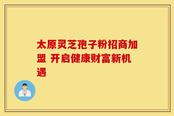 太原灵芝孢子粉招商加盟 开启健康财富新机遇