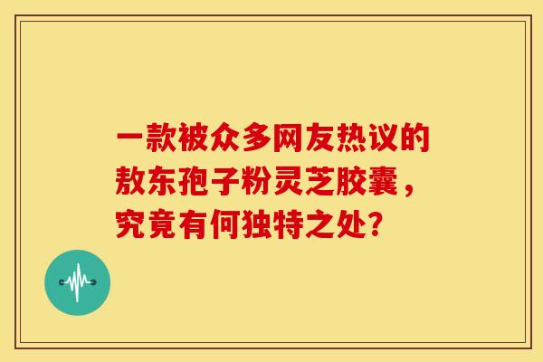 一款被众多网友热议的敖东孢子粉灵芝胶囊，究竟有何独特之处？
