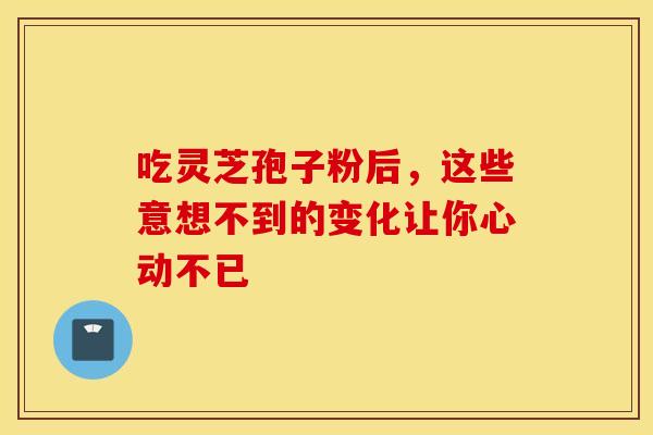 吃灵芝孢子粉后，这些意想不到的变化让你心动不已