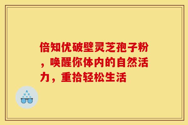 倍知优破壁灵芝孢子粉，唤醒你体内的自然活力，重拾轻松生活