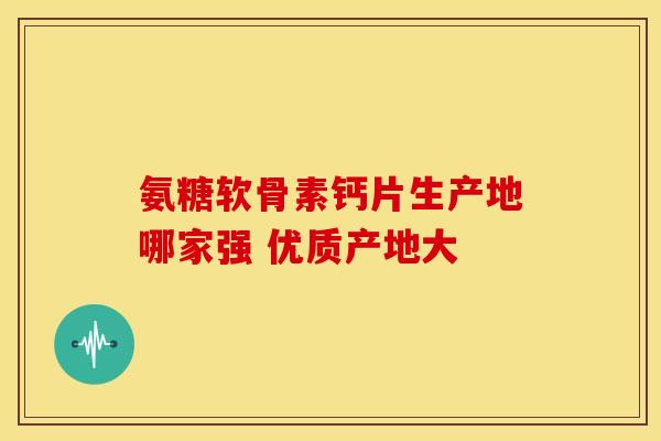 氨糖软骨素钙片生产地哪家强 优质产地大