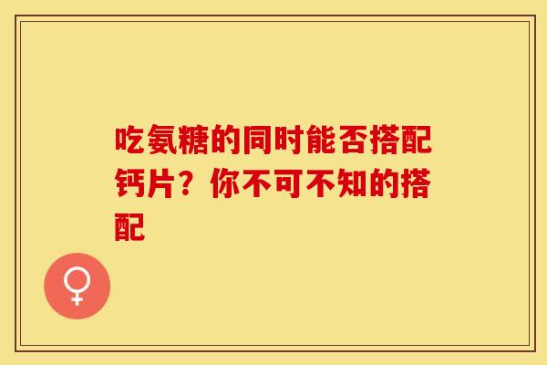 吃氨糖的同时能否搭配钙片？你不可不知的搭配