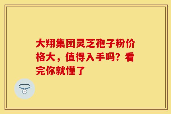 大翔集团灵芝孢子粉价格大，值得入手吗？看完你就懂了