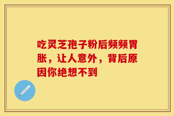 吃灵芝孢子粉后频频胃胀，让人意外，背后原因你绝想不到