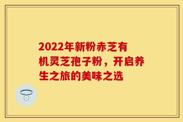 2022年新粉赤芝有机灵芝孢子粉，开启养生之旅的美味之选