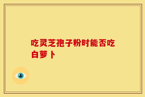 吃灵芝孢子粉时能否吃白萝卜
