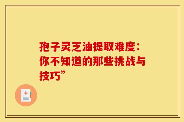孢子灵芝油提取难度：你不知道的那些挑战与技巧”