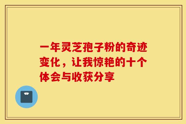 一年灵芝孢子粉的奇迹变化，让我惊艳的十个体会与收获分享