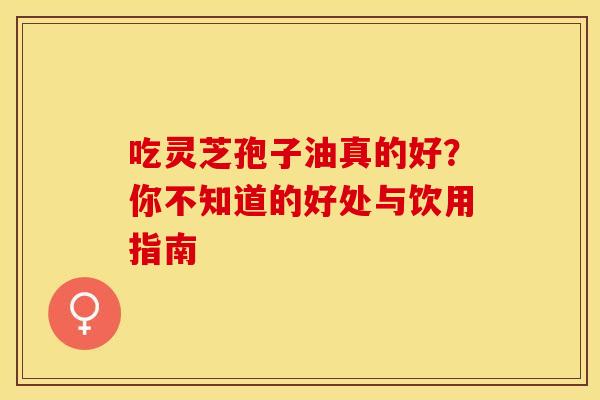 吃灵芝孢子油真的好？你不知道的好处与饮用指南