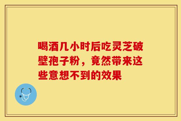 喝酒几小时后吃灵芝破壁孢子粉，竟然带来这些意想不到的效果