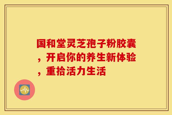 国和堂灵芝孢子粉胶囊，开启你的养生新体验，重拾活力生活