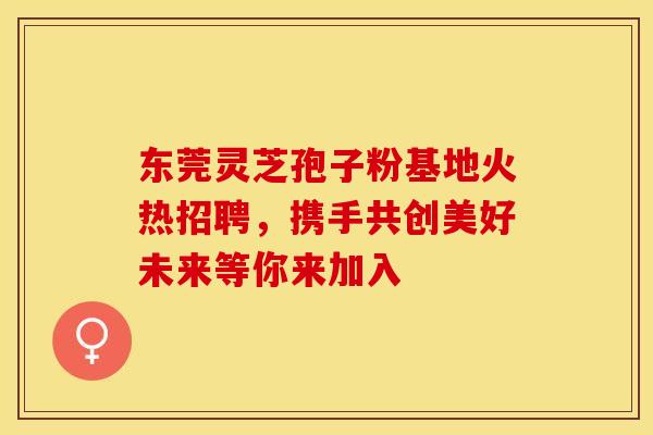 东莞灵芝孢子粉基地火热招聘，携手共创美好未来等你来加入