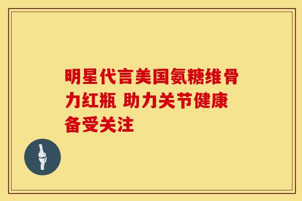 明星代言美国氨糖维骨力红瓶 助力关节健康备受关注