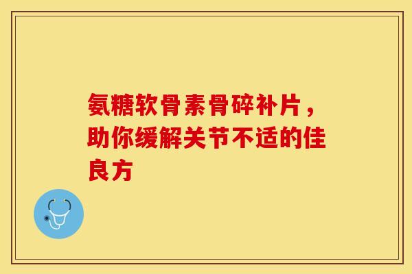 氨糖软骨素骨碎补片，助你缓解关节不适的佳良方