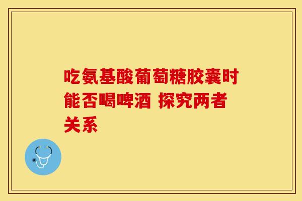 吃氨基酸葡萄糖胶囊时能否喝啤酒 探究两者关系