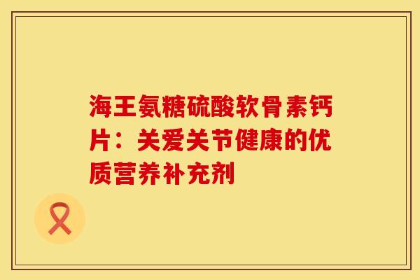 海王氨糖硫酸软骨素钙片：关爱关节健康的优质营养补充剂