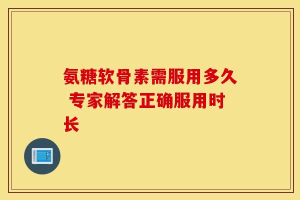 氨糖软骨素需服用多久 专家解答正确服用时长 氨糖软骨素需服用多久 专家解答正确服用时长