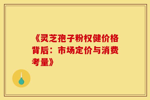 《灵芝孢子粉权健价格背后：市场定价与消费考量》